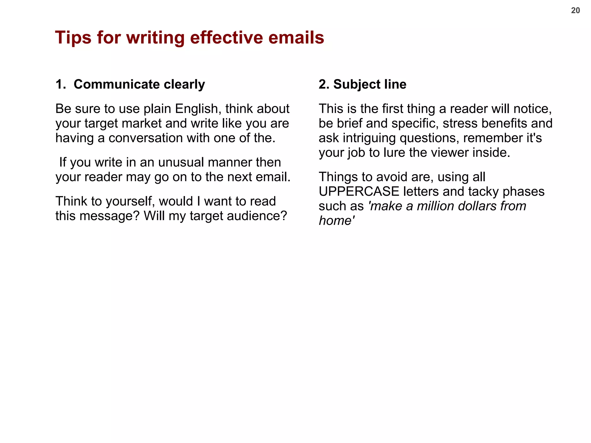 Tips for writing effective emails 1.  Communicate clearly Be sure to use plain English, think about your target market and write like you are having a conversation with one of the. If you write in an unusual manner then your reader may go on to the next email.  Think to yourself, would I want to read this message? Will my target audience?   2. Subject line This is the first thing a reader will notice, be brief and specific, stress benefits and ask intriguing questions, remember it's your job to lure the viewer inside.  Things to avoid are, using all UPPERCASE letters and tacky phases such as  'make a million dollars from home'  