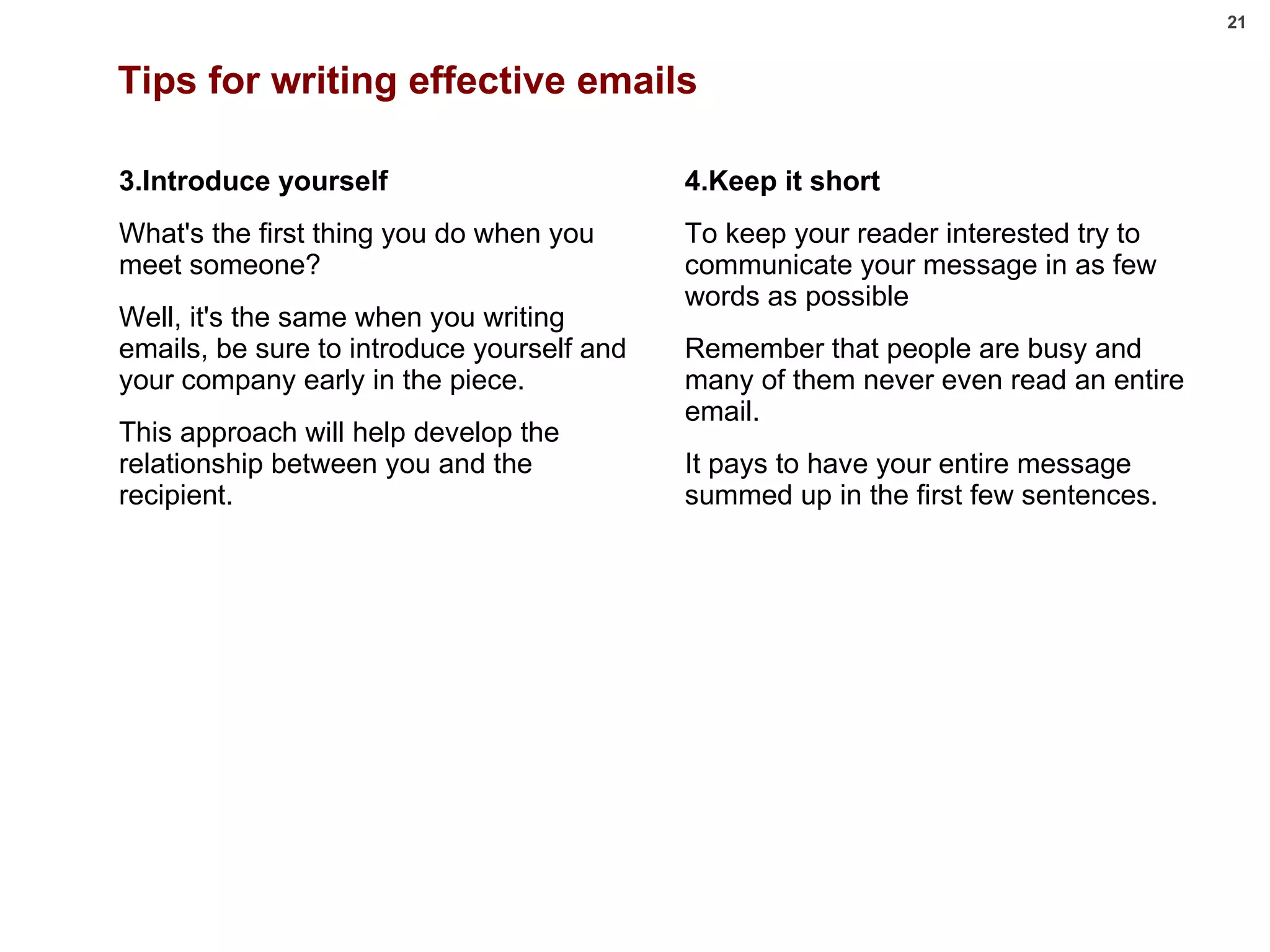 Tips for writing effective emails 3.Introduce yourself What's the first thing you do when you meet someone?  Well, it's the same when you writing emails, be sure to introduce yourself and your company early in the piece.  This approach will help develop the relationship between you and the recipient. 4.Keep it short To keep your reader interested try to communicate your message in as few words as possible Remember that people are busy and many of them never even read an entire email.  It pays to have your entire message summed up in the first few sentences. 