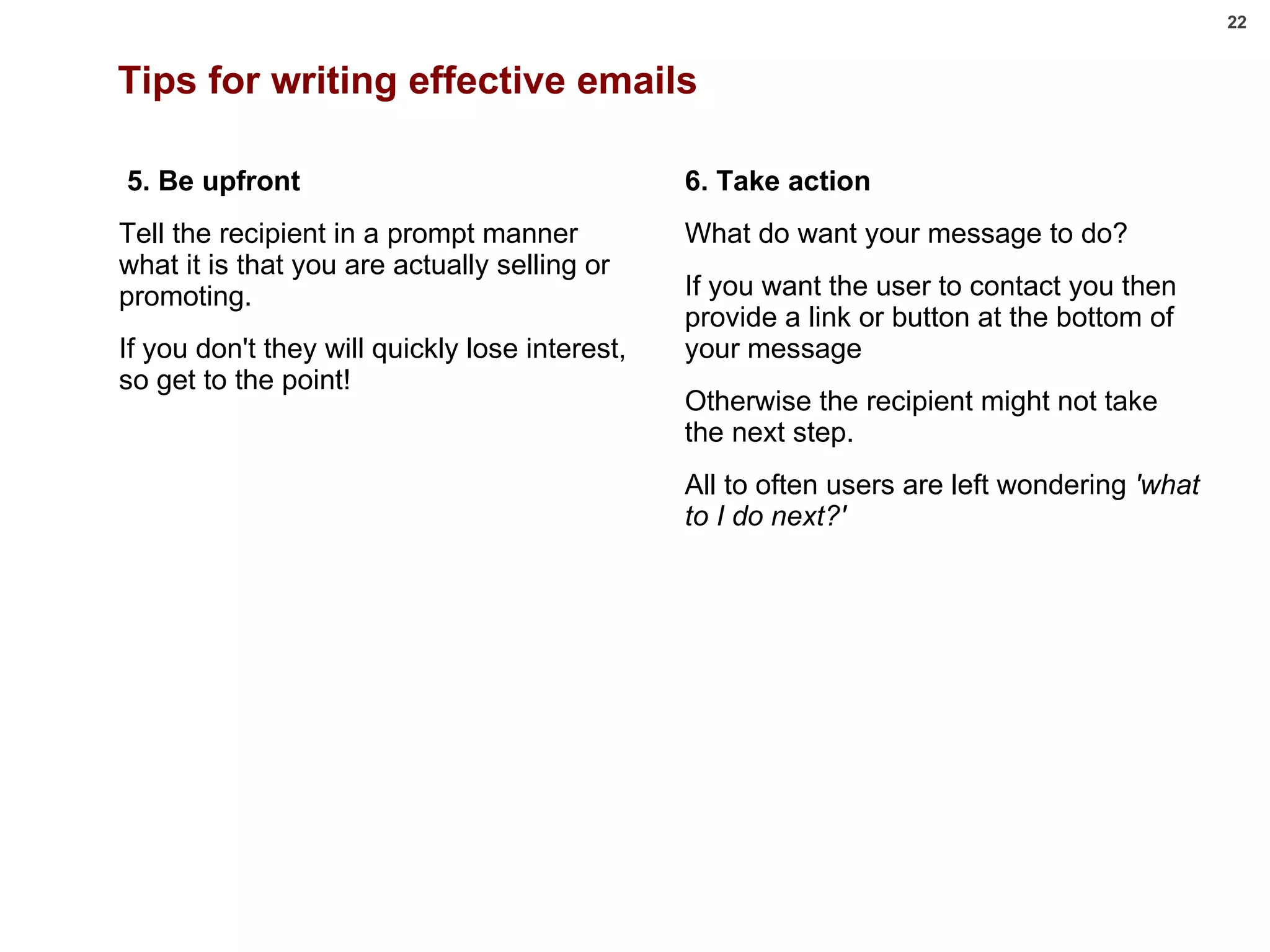 Tips for writing effective emails   5. Be upfront Tell the recipient in a prompt manner what it is that you are actually selling or promoting.  If you don't they will quickly lose interest, so get to the point!         6. Take action What do want your message to do? If you want the user to contact you then provide a link or button at the bottom of your message  Otherwise the recipient might not take the next step.  All to often users are left wondering  'what to I do next?' 