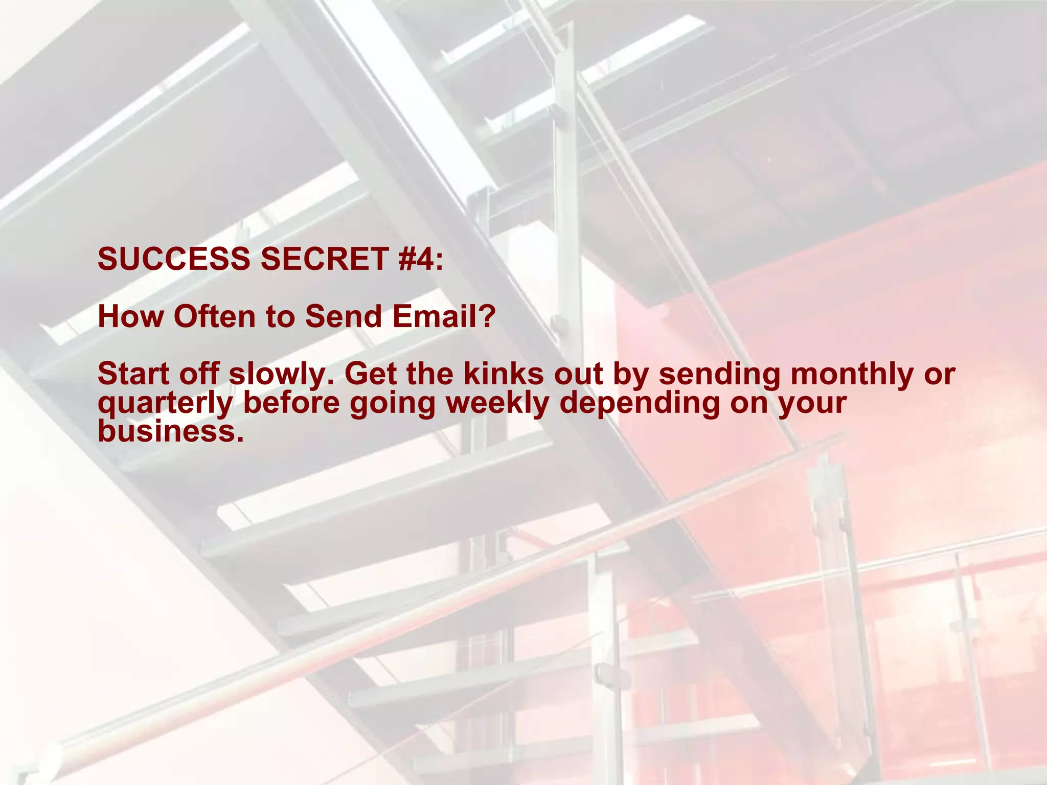 SUCCESS SECRET #4:  How Often to Send Email?  Start off slowly. Get the kinks out by sending monthly or quarterly before going weekly depending on your business. 