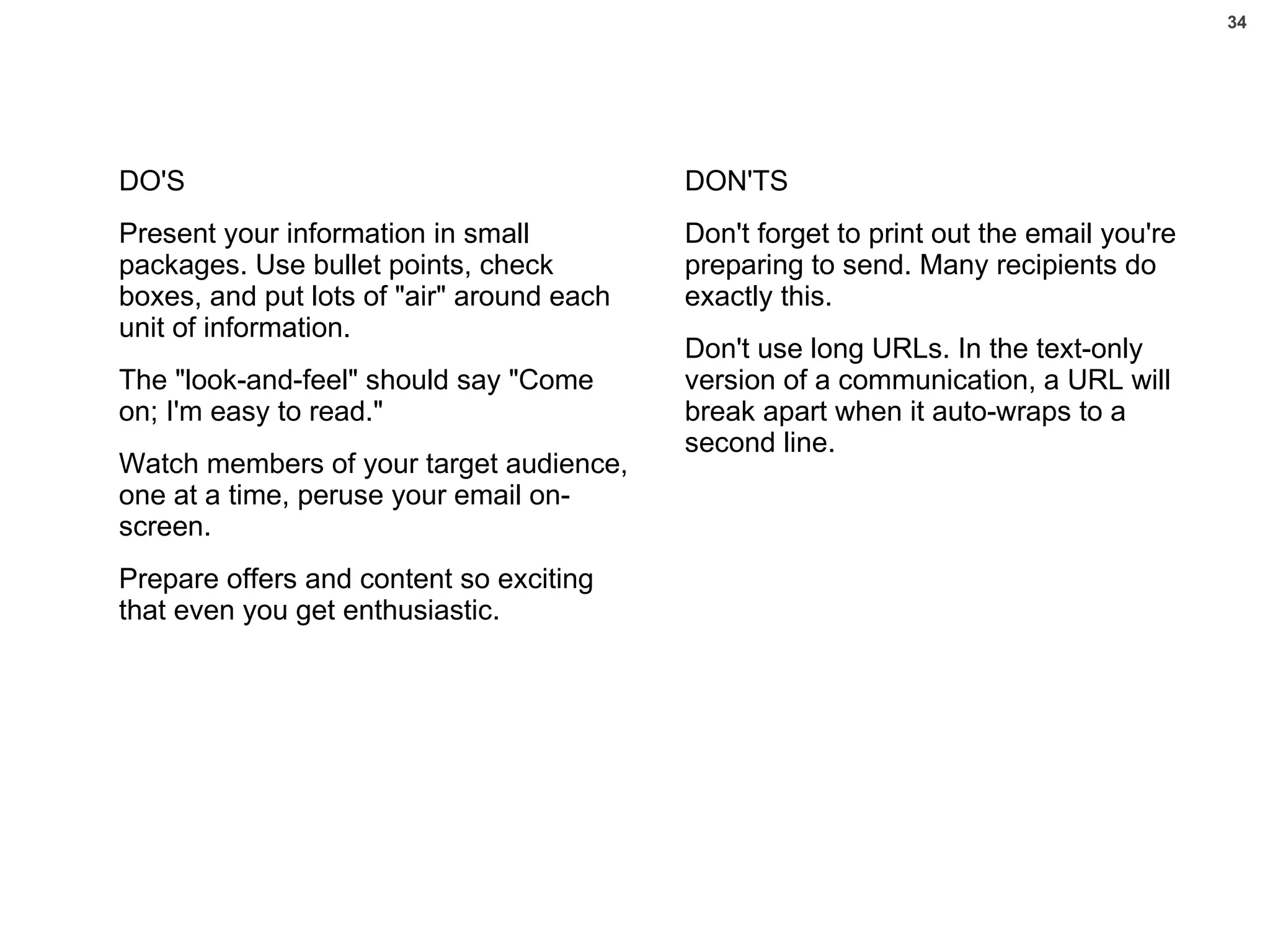 DO'S Present your information in small packages. Use bullet points, check boxes, and put lots of "air" around each unit of information.  The "look-and-feel" should say "Come on; I'm easy to read." Watch members of your target audience, one at a time, peruse your email on-screen.  Prepare offers and content so exciting that even you get enthusiastic. DON'TS Don't forget to print out the email you're preparing to send. Many recipients do exactly this.  Don't use long URLs. In the text-only version of a communication, a URL will break apart when it auto-wraps to a second line.  