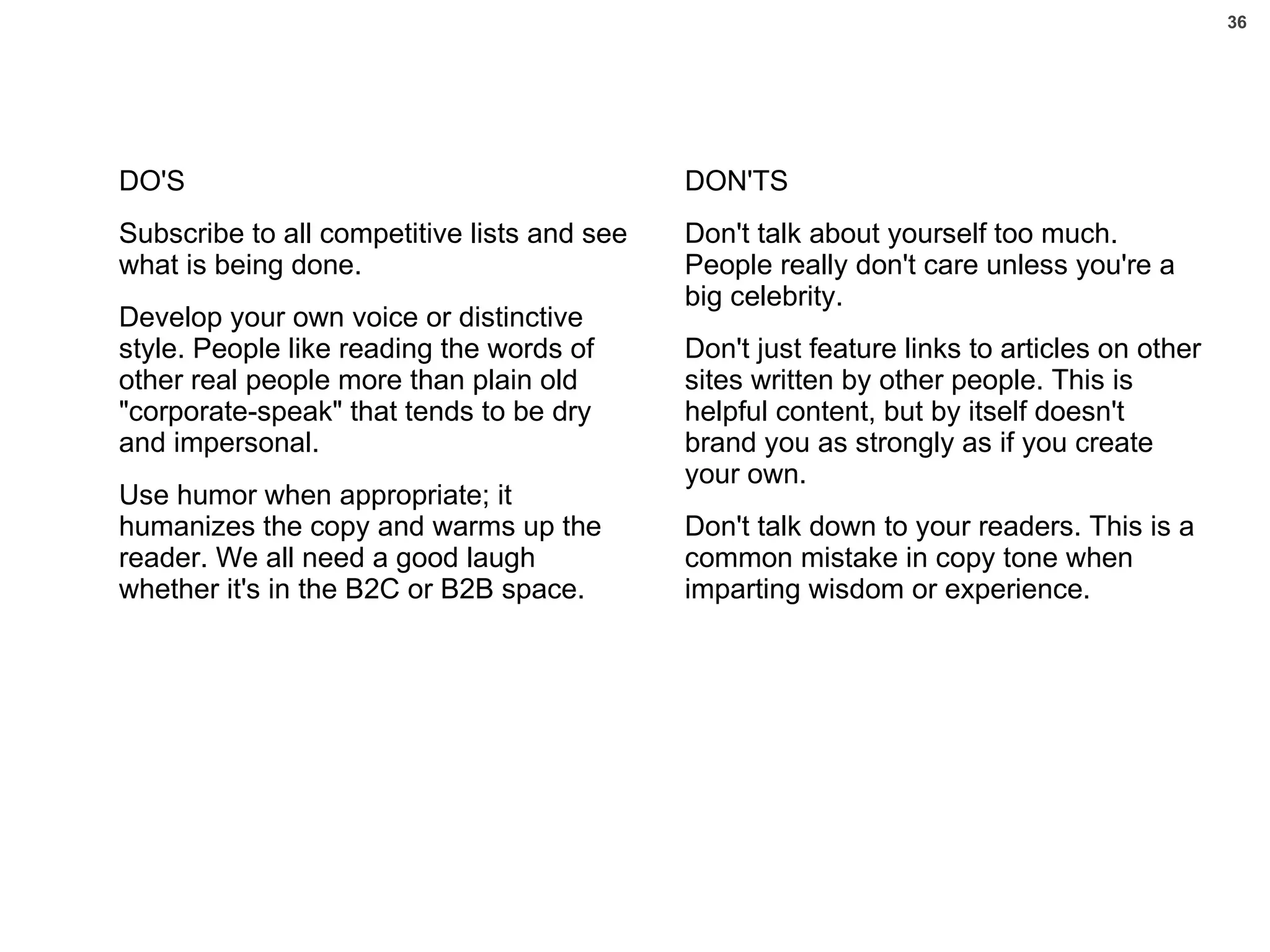 DO'S Subscribe to all competitive lists and see what is being done.  Develop your own voice or distinctive style. People like reading the words of other real people more than plain old "corporate-speak" that tends to be dry and impersonal. Use humor when appropriate; it humanizes the copy and warms up the reader. We all need a good laugh whether it's in the B2C or B2B space. DON'TS Don't talk about yourself too much. People really don't care unless you're a big celebrity. Don't just feature links to articles on other sites written by other people. This is helpful content, but by itself doesn't brand you as strongly as if you create your own. Don't talk down to your readers. This is a common mistake in copy tone when imparting wisdom or experience. 