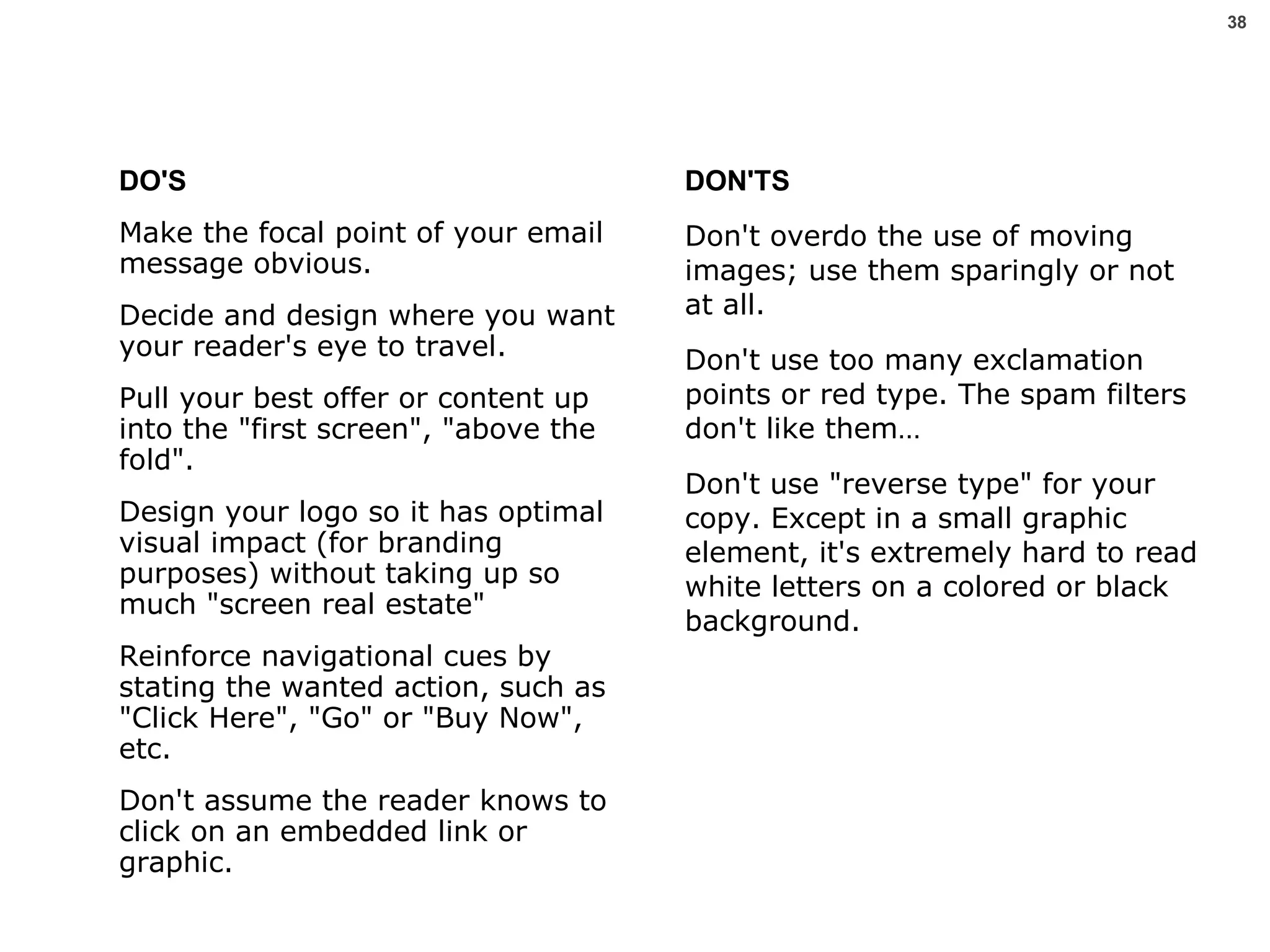 DO'S Make the focal point of your email message obvious.  Decide and design where you want your reader's eye to travel. Pull your best offer or content up into the "first screen", "above the fold". Design your logo so it has optimal visual impact (for branding purposes) without taking up so much "screen real estate"  Reinforce navigational cues by stating the wanted action, such as "Click Here", "Go" or "Buy Now", etc.  Don't assume the reader knows to click on an embedded link or graphic. DON'TS Don't overdo the use of moving images; use them sparingly or not at all.  Don't use too many exclamation points or red type. The spam filters don't like them… Don't use "reverse type" for your copy. Except in a small graphic element, it's extremely hard to read white letters on a colored or black background. 