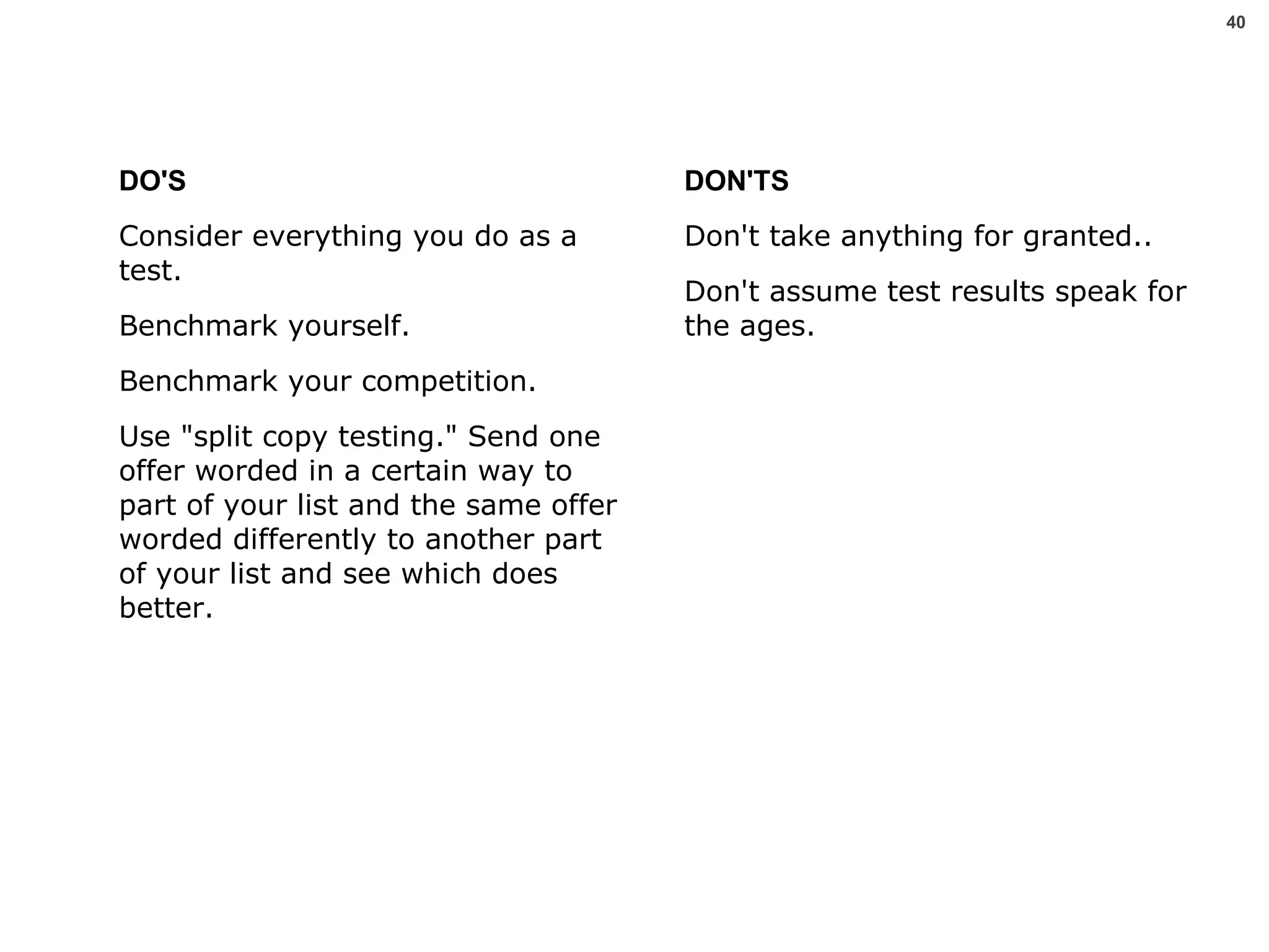 DO'S Consider everything you do as a test.  Benchmark yourself.  Benchmark your competition.  Use "split copy testing." Send one offer worded in a certain way to part of your list and the same offer worded differently to another part of your list and see which does better.  DON'TS Don't take anything for granted.. Don't assume test results speak for the ages.  