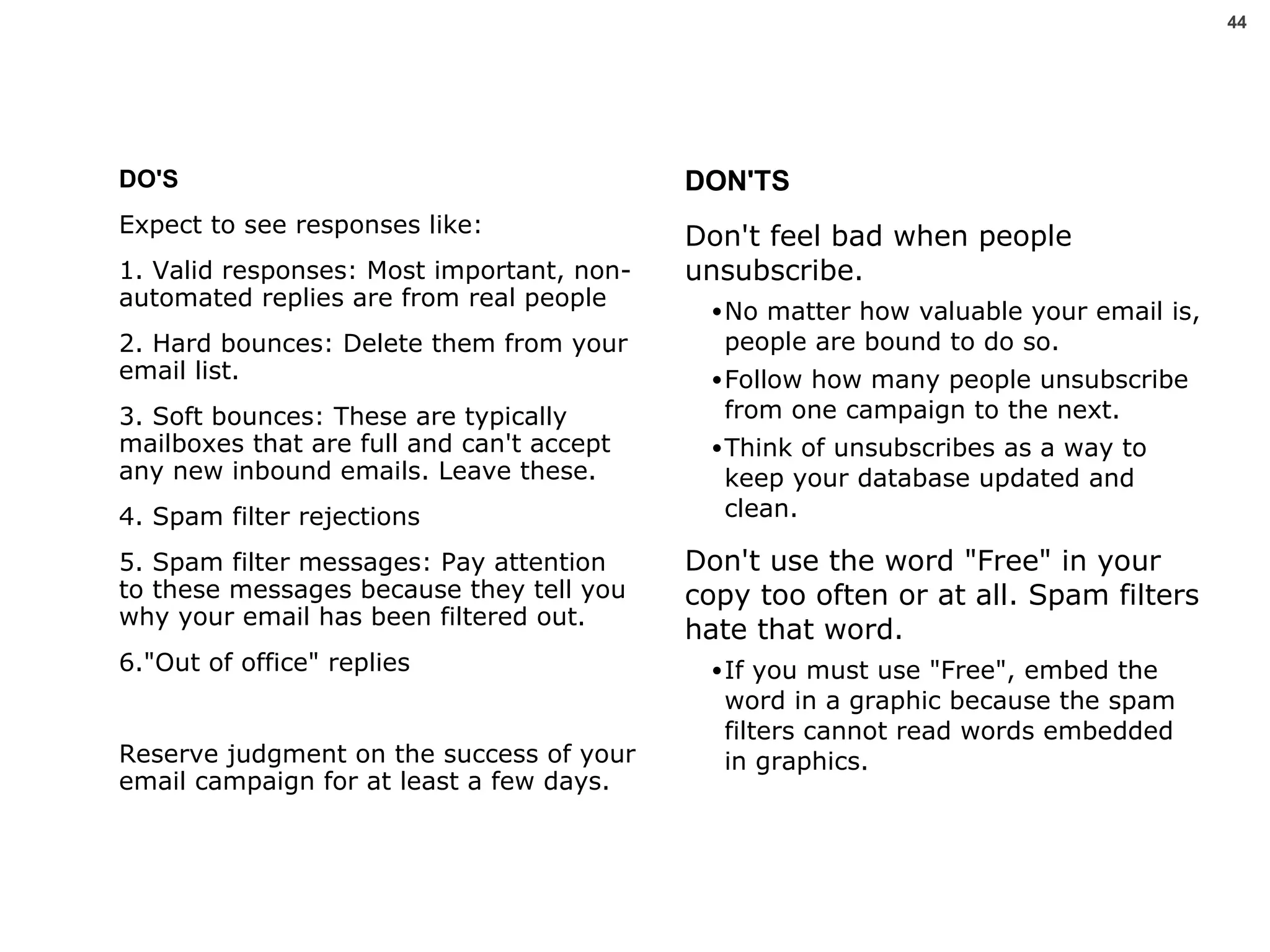 DO'S Expect to see responses like: 1. Valid responses: Most important, non-automated replies are from real people 2. Hard bounces: Delete them from your email list. 3. Soft bounces: These are typically mailboxes that are full and can't accept any new inbound emails. Leave these. 4. Spam filter rejections 5. Spam filter messages: Pay attention to these messages because they tell you why your email has been filtered out.  6."Out of office" replies Reserve judgment on the success of your email campaign for at least a few days.  DON'TS Don't feel bad when people unsubscribe.  No matter how valuable your email is, people are bound to do so.  Follow how many people unsubscribe from one campaign to the next.  Think of unsubscribes as a way to keep your database updated and clean. Don't use the word "Free" in your copy too often or at all. Spam filters hate that word.  If you must use "Free", embed the word in a graphic because the spam filters cannot read words embedded in graphics. 