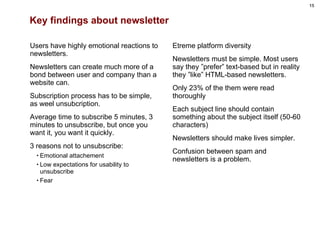 Key findings about newsletter Users have highly emotional reactions to newsletters.  Newsletters can create much more of a bond between user and company than a website can. Subscription process has to be simple, as weel unsubcription. Average time to subscribe 5 minutes, 3 minutes to unsubscribe, but once you want it, you want it quickly. 3 reasons not to unsubscribe: Emotional attachement Low expectations for usability to unsubscribe Fear Etreme platform diversity Newsletters must be simple. Most users say they ”prefer” text-based but in reality they ”like” HTML-based newsletters. Only 23% of the them were read thoroughly Each subject line should contain something about the subject itself (50-60 characters) Newsletters should make lives simpler. Confusion between spam and newsletters is a problem. 