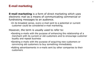 E-mail marketing E-mail marketing  is a form of direct marketing which uses electronic mail as a means of communicating commercial or fundraising messages to an audience.  In its broadest sense, every e-mail sent to a potential or current customer could be considered e-mail marketing.  However, the term is usually used to refer to: Sending e-mails with the purpose of enhancing the relationship of a merchant with its current or old customers and to encourage customer loyalty and repeat business Sending e-mails with the purpose of acquiring new customers or convincing old customers to buy something immediately Adding advertisements in e-mails sent by other companies to their customers 