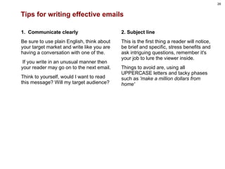 Tips for writing effective emails 1.  Communicate clearly Be sure to use plain English, think about your target market and write like you are having a conversation with one of the. If you write in an unusual manner then your reader may go on to the next email.  Think to yourself, would I want to read this message? Will my target audience?   2. Subject line This is the first thing a reader will notice, be brief and specific, stress benefits and ask intriguing questions, remember it's your job to lure the viewer inside.  Things to avoid are, using all UPPERCASE letters and tacky phases such as  'make a million dollars from home'  