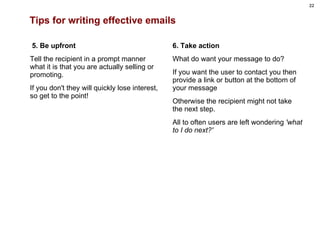 Tips for writing effective emails   5. Be upfront Tell the recipient in a prompt manner what it is that you are actually selling or promoting.  If you don't they will quickly lose interest, so get to the point!         6. Take action What do want your message to do? If you want the user to contact you then provide a link or button at the bottom of your message  Otherwise the recipient might not take the next step.  All to often users are left wondering  'what to I do next?' 