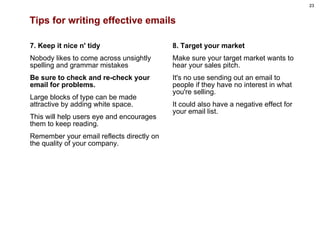 Tips for writing effective emails 7. Keep it nice n' tidy Nobody likes to come across unsightly spelling and grammar mistakes  Be sure to check and re-check your email for problems.   Large blocks of type can be made attractive by adding white space.  This will help users eye and encourages them to keep reading.  Remember your email reflects directly on the quality of your company.     8. Target your market Make sure your target market wants to hear your sales pitch.  It's no use sending out an email to people if they have no interest in what you're selling.  It could also have a negative effect for your email list. 