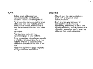 DO'S Collect email addresses from registration cards, point-of-sale, customer service, and sweepstakes.  For prospecting purposes, gather email addresses from your website, online white papers offered, from visitors to your trade show booths and from sales calls.  Be careful Post a privacy notice on your registration page at your website.  Show prospective subscribers a sample of what they are signing up for at your website. The link to see our sample newsletter is clicked on 25-30% of the time. Keep your registration page simple by asking for minimal information.  DON'TS Make it easy for a person to leave ("opt-out") of any or all email communications.  Don't promote your company or services through the renting, sponsoring, or bartering of email lists without performing a background check of the list owners and asking how they obtained their email addresses.  