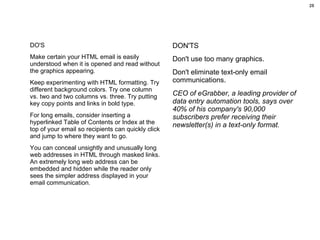 DO'S Make certain your HTML email is easily understood when it is opened and read without the graphics appearing.  Keep experimenting with HTML formatting. Try different background colors. Try one column vs. two and two columns vs. three. Try putting key copy points and links in bold type. For long emails, consider inserting a hyperlinked Table of Contents or Index at the top of your email so recipients can quickly click and jump to where they want to go. You can conceal unsightly and unusually long web addresses in HTML through masked links. An extremely long web address can be embedded and hidden while the reader only sees the simpler address displayed in your email communication. DON'TS Don't use too many graphics.  Don't eliminate text-only email communications.  CEO of eGrabber, a leading provider of data entry automation tools, says over 40% of his company's 90,000 subscribers prefer receiving their newsletter(s) in a text-only format.   