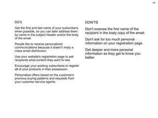 DO'S Get the first and last name of your subscribers, when possible, so you can later address them by name in the subject header and/or the body of the email.  People like to receive personalized communications because it doesn't imply a mass email distribution. Use your website's registration page to ask recipients what content they want to see.  Encourage your existing subscribers to register all of your products in their possession.  Personalize offers based on the customer's previous buying patterns and requests from your customer service agents.  DON'TS Don't overuse the first name of the recipient in the body copy of the email.  Don't ask for too much personal information on your registration page.  Get deeper and more personal information as they get to know you better. 