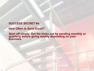 SUCCESS SECRET #4:  How Often to Send Email?  Start off slowly. Get the kinks out by sending monthly or quarterly before going weekly depending on your business. 