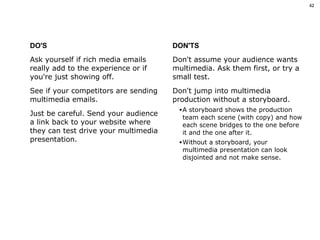 DO'S Ask yourself if rich media emails really add to the experience or if you're just showing off.  See if your competitors are sending multimedia emails.  Just be careful. Send your audience a link back to your website where they can test drive your multimedia presentation.  DON'TS Don't assume your audience wants multimedia. Ask them first, or try a small test. Don't jump into multimedia production without a storyboard.  A storyboard shows the production team each scene (with copy) and how each scene bridges to the one before it and the one after it.  Without a storyboard, your multimedia presentation can look disjointed and not make sense. 