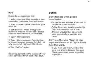 DO'S Expect to see responses like: 1. Valid responses: Most important, non-automated replies are from real people 2. Hard bounces: Delete them from your email list. 3. Soft bounces: These are typically mailboxes that are full and can't accept any new inbound emails. Leave these. 4. Spam filter rejections 5. Spam filter messages: Pay attention to these messages because they tell you why your email has been filtered out.  6."Out of office" replies Reserve judgment on the success of your email campaign for at least a few days.  DON'TS Don't feel bad when people unsubscribe.  No matter how valuable your email is, people are bound to do so.  Follow how many people unsubscribe from one campaign to the next.  Think of unsubscribes as a way to keep your database updated and clean. Don't use the word "Free" in your copy too often or at all. Spam filters hate that word.  If you must use "Free", embed the word in a graphic because the spam filters cannot read words embedded in graphics. 