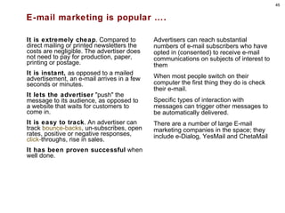 E-mail marketing is popular …. It is extremely cheap . Compared to direct mailing or printed newsletters the costs are negligible. The advertiser does not need to pay for production, paper, printing or postage. It is instant,  as opposed to a mailed advertisement, an e-mail arrives in a few seconds or minutes. It lets the advertiser  "push" the message to its audience, as opposed to a website that waits for customers to come in. It is easy to track . An advertiser can track  bounce-backs , un-subscribes, open rates, positive or negative responses,  click- throughs , rise in sales.  It has been proven successful  when well done. Advertisers can reach substantial numbers of e-mail subscribers who have opted in (consented) to receive e-mail communications on subjects of interest to them  When most people switch on their computer the first thing they do is check their e-mail. Specific types of interaction with messages can trigger other messages to be automatically delivered. There are a number of large E-mail marketing companies in the space; they include e-Dialog, YesMail and ChetaMail 