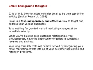 Email: background thoughts 93% of U.S. Internet users consider email to be their top online activity (Jupiter Research, 2003) Email is a  fast, inexpensive, and effective  way to target and address your various audiences Take nothing for granted - email marketing changes at an incredible velocity.  While you're building solid customer relationships, you simultaneously have the opportunity to generate substantial revenue and savings. Your long-term interests will be best served by integrating your email marketing efforts into all of your customer acquisition and retention programs. 