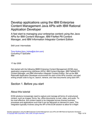 Develop applications using the IBM Enterprise
Content Management Java APIs with IBM Rational
Application Developer
A fast start to managing your enterprise content using the Java
APIs for IBM Content Manager, IBM FileNet P8 Content
Manager, and IBM Information Integrator Content Edition
Skill Level: Intermediate
Tony Hulme (tony_hulme@uk.ibm.com)
Consulting IT Specialist
IBM
17 Apr 2008
Get started with the following IBM® Enterprise Content Management (ECM) Java
application programming interfaces (APIs): IBM Content Manager, IBM FileNet® P8
Content Manager, and IBM Information Integrator Content Edition. Set up the IBM
Rational® Application Developer environment for each of the APIs covered, and start
writing simple code to log on, search, retrieve, and view documents using each API.
Section 1. Before you start
About this tutorial
ECM solutions increasingly need to capture and manage all forms of unstructured
content, such as images, forms, fax, office documents, e-mail, video, and audio. To
be most effective, this content needs to be integrated across diverse business
processes and applications such that it can be delivered on demand to users. This
integration typically involves using the API of the ECM solution to allow for in-flight
Develop applications using the IBM Enterprise Content Management Java APIs with IBM Rational Application Developer
© Copyright IBM Corporation 1994, 2008. All rights reserved. Page 1 of 34
 