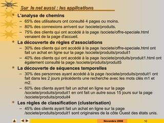 Novembre 2008 10
Sur
Sur le net aussi : les applications
le net aussi : les applications
 L'analyse de chemins
– 65% des utilisateurs ont consulté 4 pages ou moins.
– 80% des connexions arrivent sur /societe/produits.
– 75% des clients qui ont accédé à la page /societe/offre-speciale.html
venaient de la page d'accueil.
 La découverte de règles d'associations
– 30% des clients qui ont accédé à la page /societe/offre-speciale.html ont
fait un achat en ligne sur la page /societe/produits/produit1
– 40% des clients qui ont accédé à la page /societe/produits/produit1.html ont
également consulté la page /societe/produits/produit5
 La découverte de séquences temporelles
– 30% des personnes ayant accédé à la page /societe/produits/produit1 ont
fait dans les 2 jours précédents une recherche avec les mots clés m1 et
m2.
– 60% des clients ayant fait un achat en ligne sur la page
/societe/produits/produit1 en ont fait un autre sous 15 jours sur la page
/societe/produits/produit4
 Les règles de classification (clusterisation)
– 45% des clients ayant fait un achat en ligne sur la page
/societe/produits/produit1 sont originaires de la côte Ouest des états unis.
 