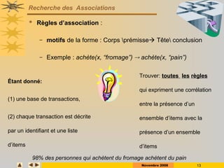 Novembre 2008 13
Recherche des Associations
 Règles d’association :
– motifs de la forme : Corps prémisse Tête conclusion
– Exemple : achète(x, “fromage”)  achète(x, “pain”)
Étant donné:
(1) une base de transactions,
(2) chaque transaction est décrite
par un identifiant et une liste
d’items
Trouver: toutes les règles
qui expriment une corrélation
entre la présence d’un
ensemble d’items avec la
présence d’un ensemble
d’items
98% des personnes qui achètent du fromage achètent du pain
 