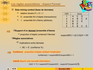 Novembre 2008 17
Les règles associatives : Aspect Formel
 Data mining context (base de données)
 relation binaire R  O  I
 O : ensemble fini d’objets (transactions)
 I : ensemble fini d’items (attributs)
OID Items
1 A C D
2 A B C E
3 B C E
4 B E
5 A B C E
Confiance : proportion d’objets vérifiant l’implication
confiance(r) = support(BCE)/support(BC) = 1
intérêt (fournir une nouvelle information)
Int(X  Y) = support(XY)/support(X) - support(Y)/support(||)
support(BC) = |{2,3,5}|/5 = 3/5
Support d’un itemset (ensemble d’items)
 proportion d’objets contenant l’itemset
Règles associatives
 implications entre itemsets
r : BC  E (confiance %)
 