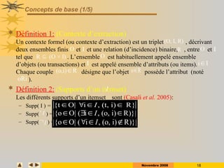Novembre 2008 18
Concepts de base (1/5)
 Définition 1: (Contexte d’extraction)
Un contexte formel (ou contexte d’extraction) est un triplet , décrivant
deux ensembles finis et et une relation (d’incidence) binaire, , entre et
tel que . L’ensemble est habituellement appelé ensemble
d’objets (ou transactions) et est appelé ensemble d’attributs (ou items).
Chaque couple désigne que l’objet possède l’attribut (noté
).
 Définition 2: (Supports d’un itemset)
Les différents supports d’un itemset sont (Casali et al. 2005):
– Supp( I ) =
– Supp( ) =
– Supp( ) =
(O, I, R)
O I R O I
R (O × I)
 O
I
(o,i) R
 o R

i I

oRi
I
I

I

{t O| i , (t, i) R}
I
   
|{o O| ( i , (o, i) R)}|
I
   
|{o O| ( i , (o, i) R)}|
I
   
 