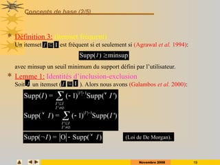 Novembre 2008 19
Concepts de base (2/5)
 Définition 3: (itemset fréquent)
Un itemset est fréquent si et seulement si (Agrawal et al. 1994):
avec minsup un seuil minimum du support défini par l’utilisateur.
 Lemme 1: Identités d’inclusion-exclusion
Soit un itemset ( ). Alors nous avons (Galambos et al. 2000):
I  I
Supp( ) minsup

I
Supp( ) = O Supp( )
I I
  
' 1
'
'
Supp( ) = ( 1) Supp( ')
I
I I
I
I I




 

' 1
'
'
Supp( ) = ( 1) Supp( ')
I
I I
I
I I




 

I  I
I
(Loi de De Morgan).
 