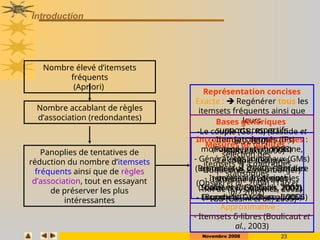 Novembre 2008 23
Introduction
Nombre élevé d’itemsets
fréquents
(Apriori)
Nombre accablant de règles
d’association (redondantes)
Panoplies de tentatives de
réduction du nombre d’itemsets
fréquents ainsi que de règles
d’association, tout en essayant
de préserver les plus
intéressantes
Mesures de qualités :
sélection des
itemsets % à métriques
statistiques
(Ohsaki et al., 2004), (Tan et
al., 2002)
Introduction de containtes :
monotone, anti-monotone,
etc, dans
le processus d’extraction des
itemsets fréquents
(Soulet et Crémilleux, 2004),
(Bonchi et Lucchese, 2005)
Représentation concises
Exacte :  Regénérer tous les
itemsets fréquents ainsi que
leurs
supports respectifs
- Itemsets fermés (IFs)
(Pasquier et al., 1998)
- Générateurs minimaux (GMs)
(Bastide et al, 2000) + Bordure
- Itemsets non dérivables
(Calders et Goethals, 2002)
- Essentiels (Casali et al, 2005)
Approximative :
- Itemsets δ-libres (Boulicaut et
al., 2003)
Bases génériques
-Le couple (GB, RI) (Bastide et
al., 2000)
- RNR (Zaki, 2000)
- Le couple (Guigues-
Duquenne, Luxemburger)
(Stumme et al., 2001)
- RR de (Kryszkiewicz, 2002)
-IGB (Gasmi et al., 2005)
 