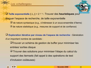 Novembre 2008 26
Les «challenges»
 Taille exponentielle || LI || = 2 || I ||
: Trouver des heuristiques pour
élaguer l’espace de recherche, de taille exponentielle
 de nature syntaxique (e.g., s’intéresser à un sous-ensemble d’items)
 de nature statistique (e.g., mesures de support et de confiance)
 Exploration itérative par niveau de l’espace de recherche : Génération
d’un important nombre de candidats :
Trouver un schéma de gestion de buffer pour minimiser les
entrées/ sorties disque
 Trouver des solutions pour minimiser l’étape du calcul du
support des itemsets (fait appel à des opérations de test
d’inclusion coûteuses)
 
