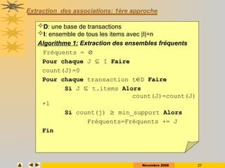 Novembre 2008 27
Extraction des associations: 1ère approche
D: une base de transactions
I: ensemble de tous les items avec |I|=n
Algorithme 1: Extraction des ensembles fréquents
Fréquents = 
Pour chaque J  I Faire
count(J)=0
Pour chaque transaction tD Faire
Si J  t.items Alors
count(J)=count(J)
+1
Si count(j)  min_support Alors
Fréquents=Fréquents += J
Fin
 