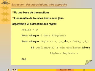 Novembre 2008 28
Extraction des associations: 1ère approche
D: une base de transactions
I: ensemble de tous les items avec |I|=n
Algorithme 2: Extraction des règles
Règles = 
Pour chaque J dans Fréquents
Pour chaque règle r: A1,…,Am-1Am  J={A1,…,Am}
Si confiance(r)  min_confiance Alors
Règles= Règles+= r
Fin
 