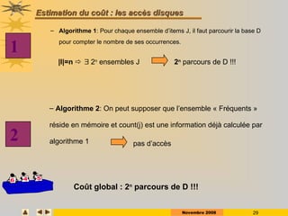 Novembre 2008 29
Estimation
Estimation du coût
du coût : les
: les accès disques
accès disques
– Algorithme 1: Pour chaque ensemble d’items J, il faut parcourir la base D
pour compter le nombre de ses occurrences.
– Algorithme 2: On peut supposer que l’ensemble « Fréquents »
réside en mémoire et count(j) est une information déjà calculée par
algorithme 1
Coût global : 2n
parcours de D !!!
|I|=n   2n
ensembles J 2n
parcours de D !!!
1
2 pas d’accès
 