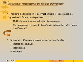 Novembre 2008 3
Motivation: “Necessity is the Mother of Invention”
Motivation: “Necessity is the Mother of Invention”
 Problème de l’explosion « informationnelle »: très grande de
quantité d’information disponible :
– Outils Automatique de collection des données,
– Technologie des bases de données (relationnelle) mûre (mais
insuffisante!!!).
 On souhaite découvrir une connaissance cachée utile
– Règles associatives
– Régularités
– Patterns
 