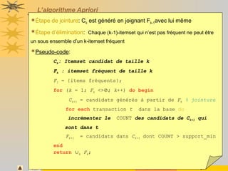 Novembre 2008 31
L’algorithme Apriori
Étape de jointure: Ck est généré en joignant Fk-1avec lui même
Étape d’élimination: Chaque (k-1)-itemset qui n’est pas fréquent ne peut être
un sous ensemble d’un k-itemset fréquent
Pseudo-code:
Ck: Itemset candidat de taille k
Fk : itemset fréquent de taille k
F1 = {items fréquents};
for (k = 1; Fk <>; k++) do begin
Ck+1 = candidats générés à partir de Fk % jointure
for each transaction t dans la base do
incrémenter le COUNT des candidats de Ck+1 qui
sont dans t
Fk+1 = candidats dans Ck+1 dont COUNT > support_min
end
return k Fk;
 