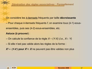 Novembre 2008 37
Génération des règles associatives : Formellement
On considère les k-itemsets fréquents par taille décroissante
– Pour chaque k-itemsets fréquents f, on examine tous (k-1)-sous-
ensembles, puis ses (k-2)-sous-ensembles, etc.
Astuce (à prouver) :
– On calcule la confiance de la règle X (Y-X) (i.e., X Y)
– Si elle n’est pas valide alors les règles de la forme :
X’(Y-X’) pour X’ X ne peuvent pas être valides non plus
 
