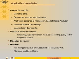 Novembre 2008 4
Applications potentielles
Applications potentielles
 Analyse de marchés
– Marketing ciblé,
– Gestion des relations avec les clients,
– Analyse du panier de la “ménagère”, (Market Basket Analysis)
– Ventes croisées (cross selling),
– segmentation de marchés.
 Gestion et Analyse de risques
– Forecasting, customer retention, improved underwriting, quality control,
competitive analysis.
 Détection de fraudes
 D’autres:
– Text mining (news group, email, documents) et analyse du Web.
– Répnse de requêtes inetlligente
 