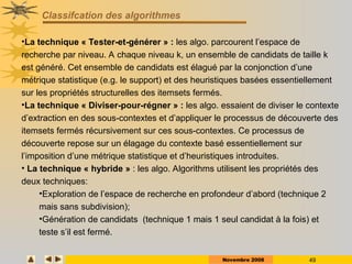Novembre 2008 49
Classifcation des algorithmes
•La technique « Tester-et-générer » : les algo. parcourent l’espace de
recherche par niveau. A chaque niveau k, un ensemble de candidats de taille k
est généré. Cet ensemble de candidats est élagué par la conjonction d’une
métrique statistique (e.g. le support) et des heuristiques basées essentiellement
sur les propriétés structurelles des itemsets fermés.
•La technique « Diviser-pour-régner » : les algo. essaient de diviser le contexte
d’extraction en des sous-contextes et d’appliquer le processus de découverte des
itemsets fermés récursivement sur ces sous-contextes. Ce processus de
découverte repose sur un élagage du contexte basé essentiellement sur
l’imposition d’une métrique statistique et d’heuristiques introduites.
• La technique « hybride » : les algo. Algorithms utilisent les propriétés des
deux techniques:
•Exploration de l’espace de recherche en profondeur d’abord (technique 2
mais sans subdivision);
•Génération de candidats (technique 1 mais 1 seul candidat à la fois) et
teste s’il est fermé.
 