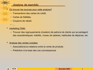 Novembre 2008 5
Analyse
Analyse de marchés
de marchés
 Où trouver les sources pour cette analyse?
– Transactions des cartes de crédit,
– Cartes de fidélités,
– Coupons de rabais
– ...
 marketing Ciblé:
– Trouver des regroupements (clusters) de patrons de clients qui se partagent
des caractéristiques: intérêts, niveau de salaires, habitudes de dépense, etc
 Analyse des ventes croisées
– Associations/co-relations entre la vente de produits
– Prédiction à la base des ces connaissances
 