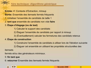 Novembre 2008 50
1ère technique: Algorithme générique
Entrée: K :Contexte d’Extraction, minsup
Sortie: Ensemble des itemsets fermés fréquents
1: Initialiser l’ensemble de candidats de taille 1
2: tant que ensemble de candidats non vide faire
3: Étape d’élagage (ou de test)
1) Calculer le support des candidats
2) Élaguer l’ensemble de candidats par rapport à minsup
3) (Éventuellement) calculer les fermetures des candidats retenus
4: Étape de construction
1) Construire l’ensemble de candidats à utiliser lors de l’itération suivante
2) Élaguer cet ensemble en utilisant les propriétés structurelles des
itemsets
fermés et/ou des générateurs minimaux.
5: fin tant que
6: retourner Ensemble des itemsets fermés fréquents
 