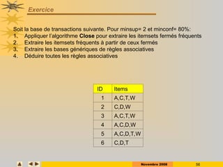Novembre 2008 56
Exercice
ID Items
1 A,C,T,W
2 C,D,W
3 A,C,T,W
4 A,C,D,W
5 A,C,D,T,W
6 C,D,T
Soit la base de transactions suivante. Pour minsup= 2 et minconf= 80%:
1. Appliquer l’algorithme Close pour extraire les itemsets fermés fréquents
2. Extraire les itemsets fréquents à partir de ceux fermés
3. Extraire les bases génériques de règles associatives
4. Déduire toutes les règles associatives
 