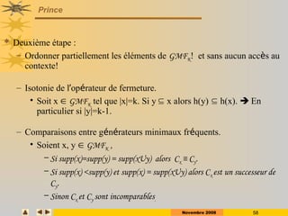 Novembre 2008 58
Prince
 Deuxième étape :
– Ordonner partiellement les éléments de GMFK! et sans aucun accès au
contexte!
– Isotonie de l’opérateur de fermeture.
• Soit x  GMFK tel que |x|=k. Si y  x alors h(y)  h(x).  En
particulier si |y|=k-1.
– Comparaisons entre générateurs minimaux fréquents.
• Soient x, y  GMFK ,
– Si supp(x)=supp(y) = supp(xUy) alors Cx ≡ Cy.
– Si supp(x) <supp(y) et supp(x) = supp(xUy) alors Cx est un successeur de
Cy.
– Sinon Cx et Cy sont incomparables.
 