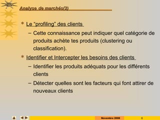 Novembre 2008 6
Analyse
Analyse de marchés(2)
de marchés(2)
 Le “profiling” des clients
– Cette connaissance peut indiquer quel catégorie de
produits achète tes produits (clustering ou
classification).
 Identifier et Intercepter les besoins des clients
– Identifier les produits adéquats pour les différents
clients
– Détecter quelles sont les facteurs qui font attirer de
nouveaux clients
 