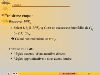 Novembre 2008 61
Prince
Troisième étape :
– Retrouver IFFK
• Soient f, f1  IFFK tq Cf est un successeur immédiat de Cf1
.
f = f1 U GMf.
 Calcul non redondant de IFFK.
– Extraire les BGRs
• Règles exactes : d’une manière directe.
• Règles approximatives : nous avons l’ordre!
 