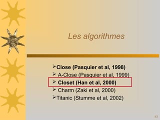 63
Les algorithmes
Close (Pasquier et al, 1998)
 A-Close (Pasquier et al, 1999)
 Closet (Han et al, 2000)
 Charm (Zaki et al, 2000)
Titanic (Stumme et al, 2002)
 