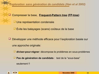 Novembre 2008 64
Exploration sans génération de candidats (Han et al 2002)
 Compresser la base, Frequent-Pattern tree (FP-tree)
 Une représentation condensée
 Évite les balayages (scans) coûteux de la base
 Développer une méthode efficace pour l’exploration basée sur
une approche originale:
 diviser-pour-régner: décompose le problèmes en sous-problèmes
 Pas de génération de candidats : test de la “sous-base”
seulement !!
 
