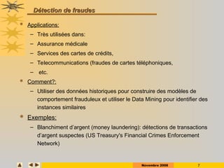 Novembre 2008 7
Détection de fraudes
Détection de fraudes
 Applications:
– Très utilisées dans:
– Assurance médicale
– Services des cartes de crédits,
– Telecommunications (fraudes de cartes téléphoniques,
– etc.
 Comment?:
– Utiliser des données historiques pour construire des modèles de
comportement frauduleux et utiliser le Data Mining pour identifier des
instances similaires
 Exemples:
– Blanchiment d’argent (money laundering): détections de transactions
d’argent suspectes (US Treasury's Financial Crimes Enforcement
Network)
 