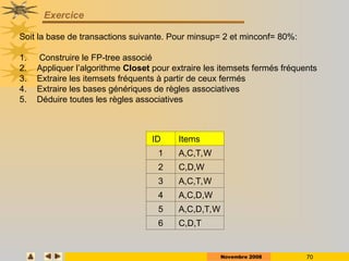 Novembre 2008 70
Exercice
ID Items
1 A,C,T,W
2 C,D,W
3 A,C,T,W
4 A,C,D,W
5 A,C,D,T,W
6 C,D,T
Soit la base de transactions suivante. Pour minsup= 2 et minconf= 80%:
1. Construire le FP-tree associé
2. Appliquer l’algorithme Closet pour extraire les itemsets fermés fréquents
3. Extraire les itemsets fréquents à partir de ceux fermés
4. Extraire les bases génériques de règles associatives
5. Déduire toutes les règles associatives
 