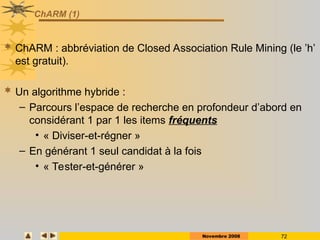 Novembre 2008 72
ChARM (1)
 ChARM : abbréviation de Closed Association Rule Mining (le ’h’
est gratuit).
 Un algorithme hybride :
– Parcours l’espace de recherche en profondeur d’abord en
considérant 1 par 1 les items fréquents
• « Diviser-et-régner »
– En générant 1 seul candidat à la fois
• « Tester-et-générer »
 