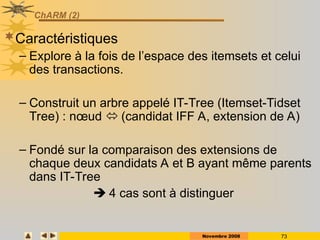 Novembre 2008 73
ChARM (2)
Caractéristiques
– Explore à la fois de l’espace des itemsets et celui
des transactions.
– Construit un arbre appelé IT-Tree (Itemset-Tidset
Tree) : nœud  (candidat IFF A, extension de A)
– Fondé sur la comparaison des extensions de
chaque deux candidats A et B ayant même parents
dans IT-Tree
 4 cas sont à distinguer
 